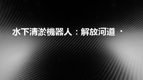 水下清淤機器人：解放河道，保護生態(tài)！